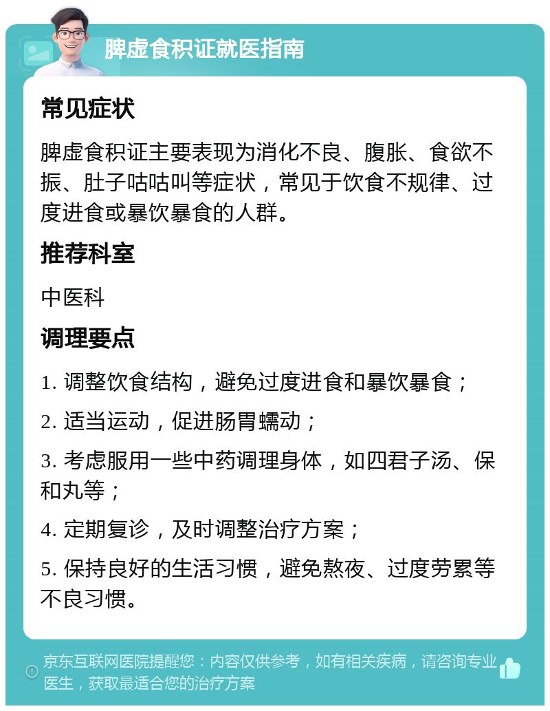 脾虚食积证就医指南 常见症状 脾虚食积证主要表现为消化不良、腹胀、食欲不振、肚子咕咕叫等症状，常见于饮食不规律、过度进食或暴饮暴食的人群。 推荐科室 中医科 调理要点 1. 调整饮食结构，避免过度进食和暴饮暴食； 2. 适当运动，促进肠胃蠕动； 3. 考虑服用一些中药调理身体，如四君子汤、保和丸等； 4. 定期复诊，及时调整治疗方案； 5. 保持良好的生活习惯，避免熬夜、过度劳累等不良习惯。