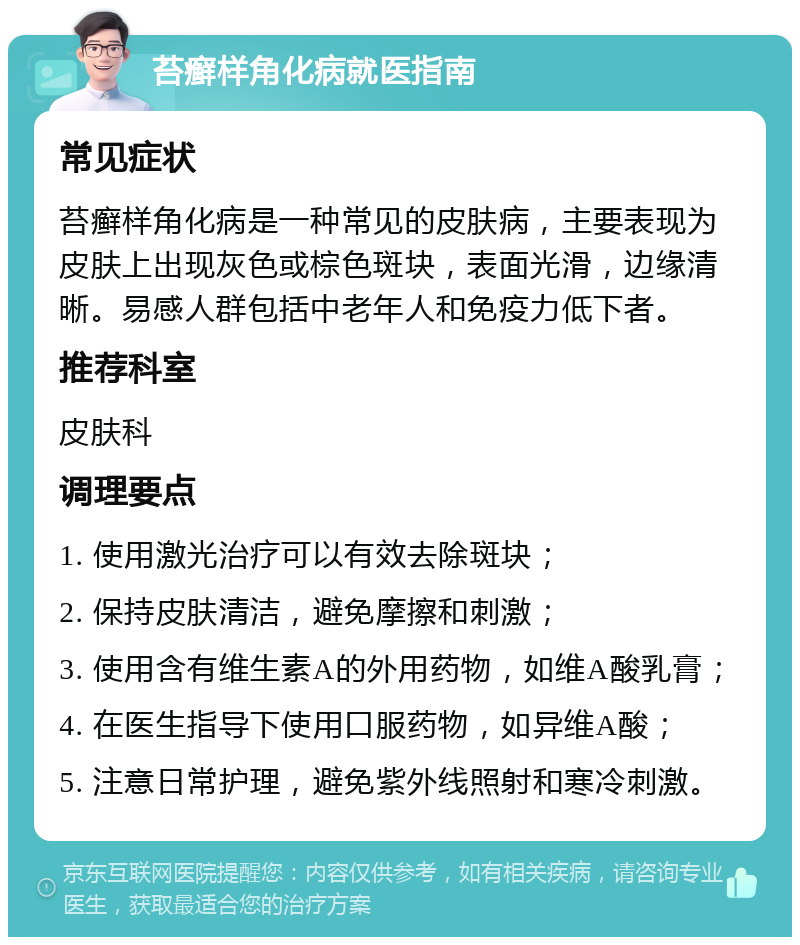 苔癣样角化病就医指南 常见症状 苔癣样角化病是一种常见的皮肤病，主要表现为皮肤上出现灰色或棕色斑块，表面光滑，边缘清晰。易感人群包括中老年人和免疫力低下者。 推荐科室 皮肤科 调理要点 1. 使用激光治疗可以有效去除斑块； 2. 保持皮肤清洁，避免摩擦和刺激； 3. 使用含有维生素A的外用药物，如维A酸乳膏； 4. 在医生指导下使用口服药物，如异维A酸； 5. 注意日常护理，避免紫外线照射和寒冷刺激。