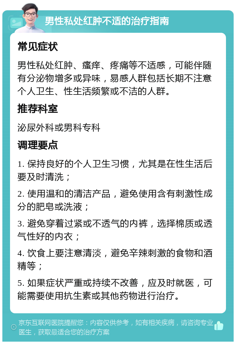 男性私处红肿不适的治疗指南 常见症状 男性私处红肿、瘙痒、疼痛等不适感，可能伴随有分泌物增多或异味，易感人群包括长期不注意个人卫生、性生活频繁或不洁的人群。 推荐科室 泌尿外科或男科专科 调理要点 1. 保持良好的个人卫生习惯，尤其是在性生活后要及时清洗； 2. 使用温和的清洁产品，避免使用含有刺激性成分的肥皂或洗液； 3. 避免穿着过紧或不透气的内裤，选择棉质或透气性好的内衣； 4. 饮食上要注意清淡，避免辛辣刺激的食物和酒精等； 5. 如果症状严重或持续不改善，应及时就医，可能需要使用抗生素或其他药物进行治疗。