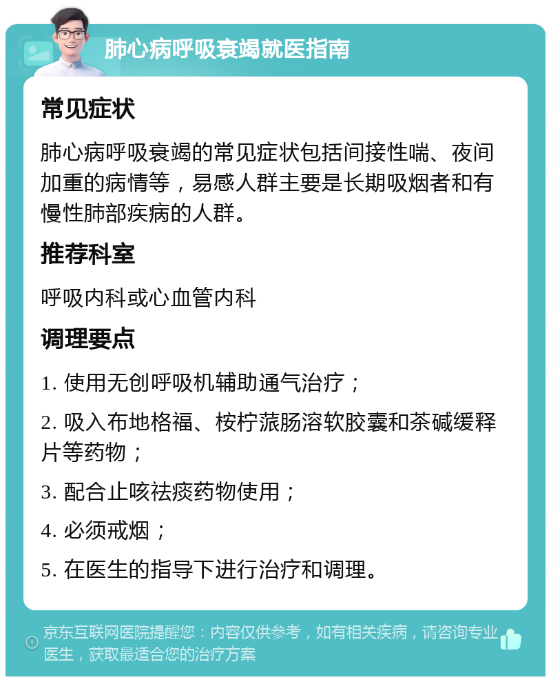 肺心病呼吸衰竭就医指南 常见症状 肺心病呼吸衰竭的常见症状包括间接性喘、夜间加重的病情等，易感人群主要是长期吸烟者和有慢性肺部疾病的人群。 推荐科室 呼吸内科或心血管内科 调理要点 1. 使用无创呼吸机辅助通气治疗； 2. 吸入布地格福、桉柠蒎肠溶软胶囊和茶碱缓释片等药物； 3. 配合止咳祛痰药物使用； 4. 必须戒烟； 5. 在医生的指导下进行治疗和调理。