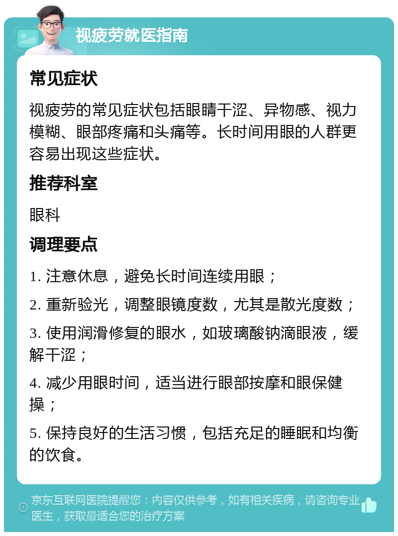 视疲劳就医指南 常见症状 视疲劳的常见症状包括眼睛干涩、异物感、视力模糊、眼部疼痛和头痛等。长时间用眼的人群更容易出现这些症状。 推荐科室 眼科 调理要点 1. 注意休息，避免长时间连续用眼； 2. 重新验光，调整眼镜度数，尤其是散光度数； 3. 使用润滑修复的眼水，如玻璃酸钠滴眼液，缓解干涩； 4. 减少用眼时间，适当进行眼部按摩和眼保健操； 5. 保持良好的生活习惯，包括充足的睡眠和均衡的饮食。