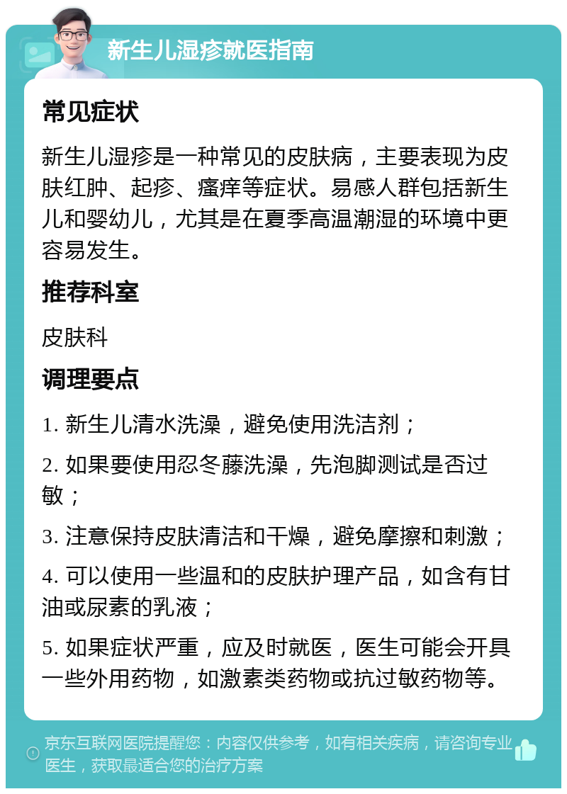 新生儿湿疹就医指南 常见症状 新生儿湿疹是一种常见的皮肤病，主要表现为皮肤红肿、起疹、瘙痒等症状。易感人群包括新生儿和婴幼儿，尤其是在夏季高温潮湿的环境中更容易发生。 推荐科室 皮肤科 调理要点 1. 新生儿清水洗澡，避免使用洗洁剂； 2. 如果要使用忍冬藤洗澡，先泡脚测试是否过敏； 3. 注意保持皮肤清洁和干燥，避免摩擦和刺激； 4. 可以使用一些温和的皮肤护理产品，如含有甘油或尿素的乳液； 5. 如果症状严重，应及时就医，医生可能会开具一些外用药物，如激素类药物或抗过敏药物等。