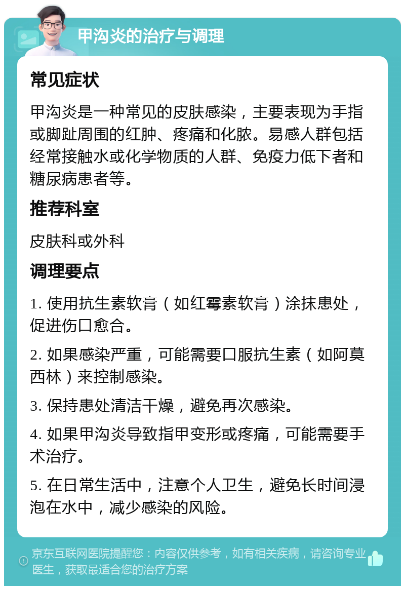 甲沟炎的治疗与调理 常见症状 甲沟炎是一种常见的皮肤感染，主要表现为手指或脚趾周围的红肿、疼痛和化脓。易感人群包括经常接触水或化学物质的人群、免疫力低下者和糖尿病患者等。 推荐科室 皮肤科或外科 调理要点 1. 使用抗生素软膏（如红霉素软膏）涂抹患处，促进伤口愈合。 2. 如果感染严重，可能需要口服抗生素（如阿莫西林）来控制感染。 3. 保持患处清洁干燥，避免再次感染。 4. 如果甲沟炎导致指甲变形或疼痛，可能需要手术治疗。 5. 在日常生活中，注意个人卫生，避免长时间浸泡在水中，减少感染的风险。