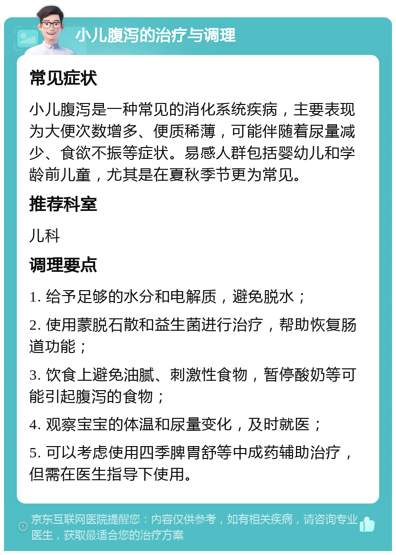 小儿腹泻的治疗与调理 常见症状 小儿腹泻是一种常见的消化系统疾病，主要表现为大便次数增多、便质稀薄，可能伴随着尿量减少、食欲不振等症状。易感人群包括婴幼儿和学龄前儿童，尤其是在夏秋季节更为常见。 推荐科室 儿科 调理要点 1. 给予足够的水分和电解质，避免脱水； 2. 使用蒙脱石散和益生菌进行治疗，帮助恢复肠道功能； 3. 饮食上避免油腻、刺激性食物，暂停酸奶等可能引起腹泻的食物； 4. 观察宝宝的体温和尿量变化，及时就医； 5. 可以考虑使用四季脾胃舒等中成药辅助治疗，但需在医生指导下使用。