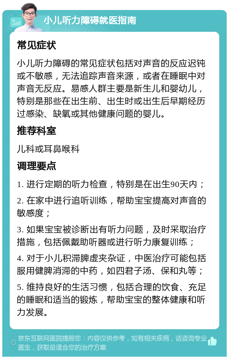 小儿听力障碍就医指南 常见症状 小儿听力障碍的常见症状包括对声音的反应迟钝或不敏感，无法追踪声音来源，或者在睡眠中对声音无反应。易感人群主要是新生儿和婴幼儿，特别是那些在出生前、出生时或出生后早期经历过感染、缺氧或其他健康问题的婴儿。 推荐科室 儿科或耳鼻喉科 调理要点 1. 进行定期的听力检查，特别是在出生90天内； 2. 在家中进行追听训练，帮助宝宝提高对声音的敏感度； 3. 如果宝宝被诊断出有听力问题，及时采取治疗措施，包括佩戴助听器或进行听力康复训练； 4. 对于小儿积滞脾虚夹杂证，中医治疗可能包括服用健脾消滞的中药，如四君子汤、保和丸等； 5. 维持良好的生活习惯，包括合理的饮食、充足的睡眠和适当的锻炼，帮助宝宝的整体健康和听力发展。