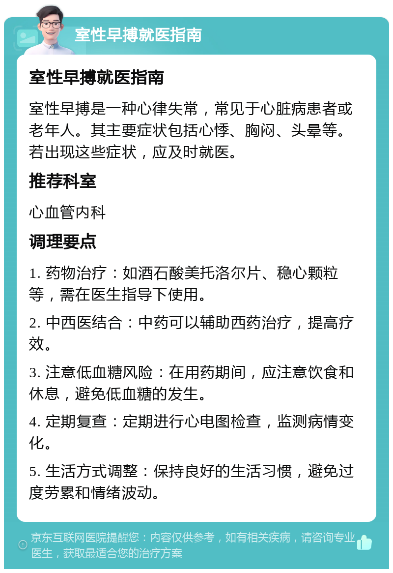 室性早搏就医指南 室性早搏就医指南 室性早搏是一种心律失常，常见于心脏病患者或老年人。其主要症状包括心悸、胸闷、头晕等。若出现这些症状，应及时就医。 推荐科室 心血管内科 调理要点 1. 药物治疗：如酒石酸美托洛尔片、稳心颗粒等，需在医生指导下使用。 2. 中西医结合：中药可以辅助西药治疗，提高疗效。 3. 注意低血糖风险：在用药期间，应注意饮食和休息，避免低血糖的发生。 4. 定期复查：定期进行心电图检查，监测病情变化。 5. 生活方式调整：保持良好的生活习惯，避免过度劳累和情绪波动。