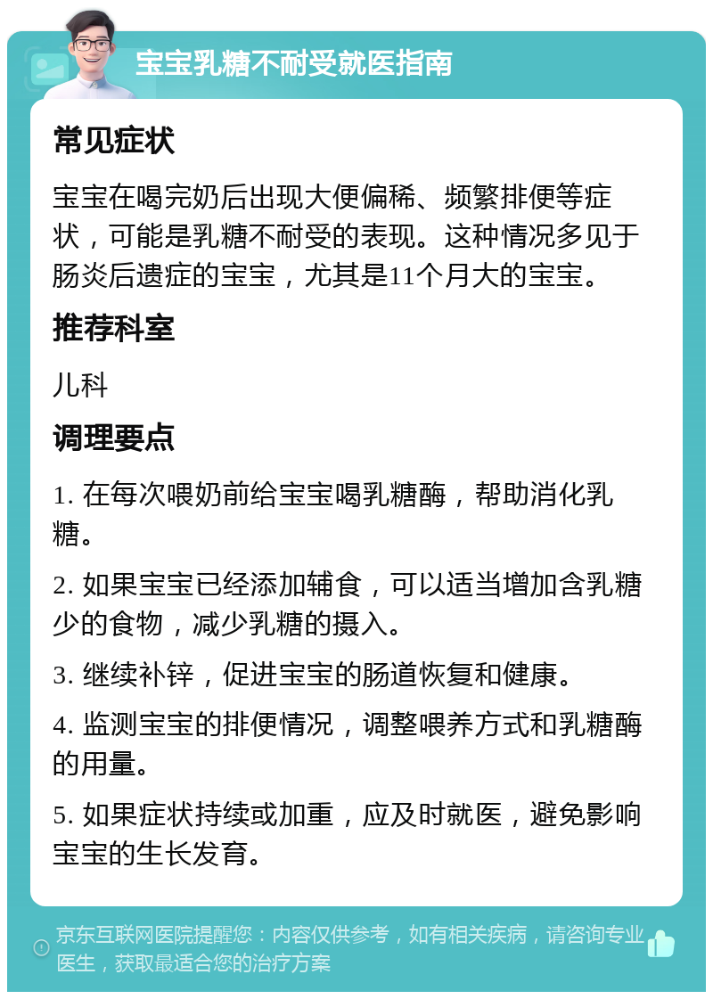 宝宝乳糖不耐受就医指南 常见症状 宝宝在喝完奶后出现大便偏稀、频繁排便等症状，可能是乳糖不耐受的表现。这种情况多见于肠炎后遗症的宝宝，尤其是11个月大的宝宝。 推荐科室 儿科 调理要点 1. 在每次喂奶前给宝宝喝乳糖酶，帮助消化乳糖。 2. 如果宝宝已经添加辅食，可以适当增加含乳糖少的食物，减少乳糖的摄入。 3. 继续补锌，促进宝宝的肠道恢复和健康。 4. 监测宝宝的排便情况，调整喂养方式和乳糖酶的用量。 5. 如果症状持续或加重，应及时就医，避免影响宝宝的生长发育。