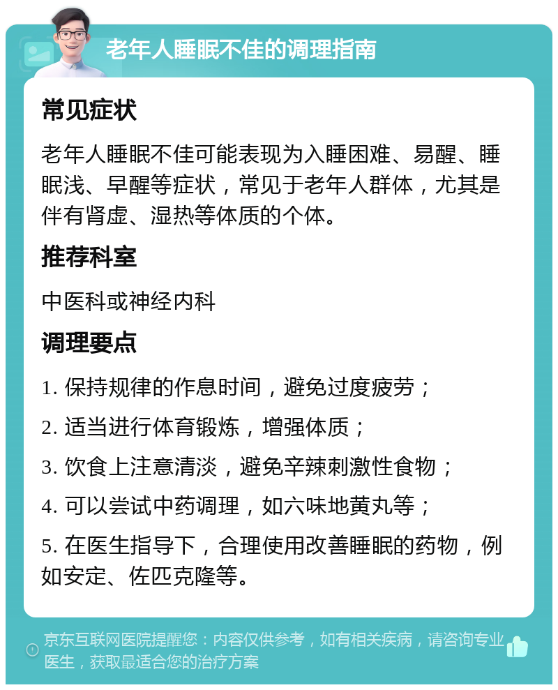 老年人睡眠不佳的调理指南 常见症状 老年人睡眠不佳可能表现为入睡困难、易醒、睡眠浅、早醒等症状，常见于老年人群体，尤其是伴有肾虚、湿热等体质的个体。 推荐科室 中医科或神经内科 调理要点 1. 保持规律的作息时间，避免过度疲劳； 2. 适当进行体育锻炼，增强体质； 3. 饮食上注意清淡，避免辛辣刺激性食物； 4. 可以尝试中药调理，如六味地黄丸等； 5. 在医生指导下，合理使用改善睡眠的药物，例如安定、佐匹克隆等。