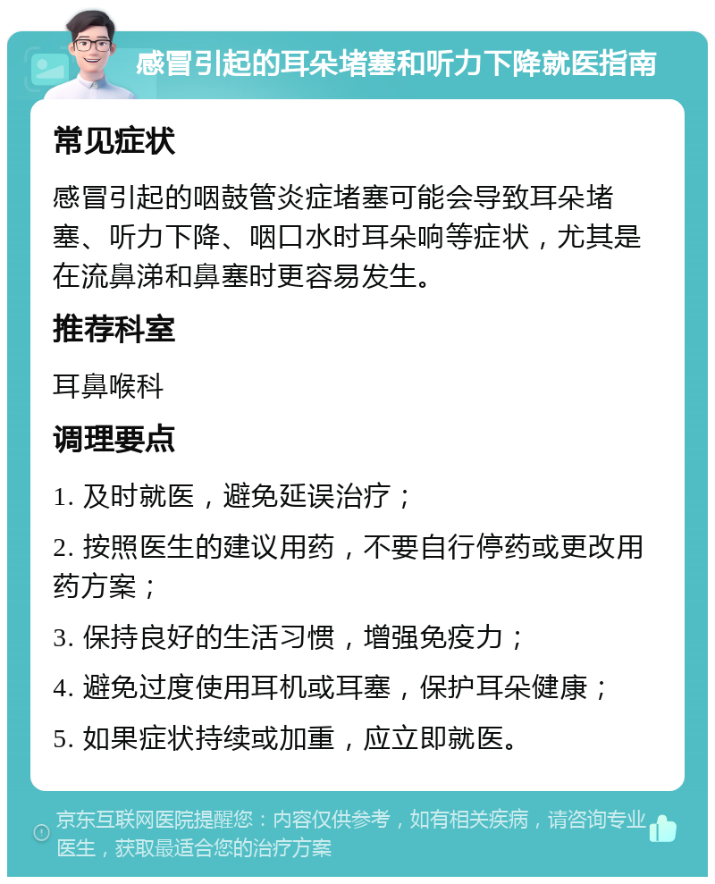 感冒引起的耳朵堵塞和听力下降就医指南 常见症状 感冒引起的咽鼓管炎症堵塞可能会导致耳朵堵塞、听力下降、咽口水时耳朵响等症状，尤其是在流鼻涕和鼻塞时更容易发生。 推荐科室 耳鼻喉科 调理要点 1. 及时就医，避免延误治疗； 2. 按照医生的建议用药，不要自行停药或更改用药方案； 3. 保持良好的生活习惯，增强免疫力； 4. 避免过度使用耳机或耳塞，保护耳朵健康； 5. 如果症状持续或加重，应立即就医。