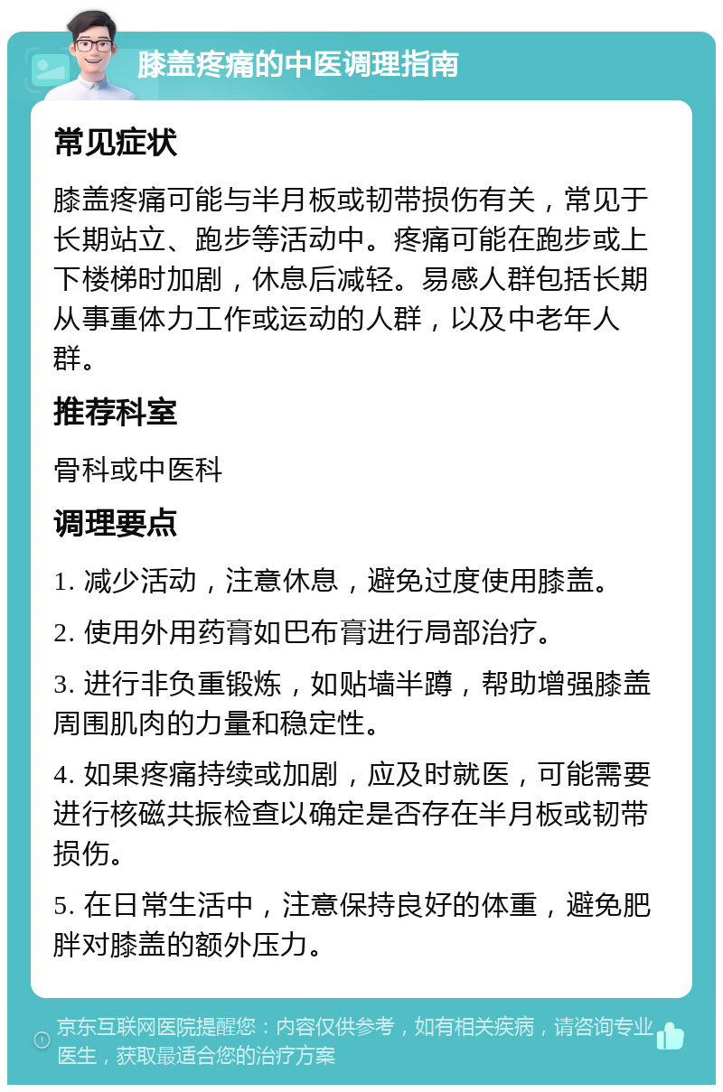 膝盖疼痛的中医调理指南 常见症状 膝盖疼痛可能与半月板或韧带损伤有关，常见于长期站立、跑步等活动中。疼痛可能在跑步或上下楼梯时加剧，休息后减轻。易感人群包括长期从事重体力工作或运动的人群，以及中老年人群。 推荐科室 骨科或中医科 调理要点 1. 减少活动，注意休息，避免过度使用膝盖。 2. 使用外用药膏如巴布膏进行局部治疗。 3. 进行非负重锻炼，如贴墙半蹲，帮助增强膝盖周围肌肉的力量和稳定性。 4. 如果疼痛持续或加剧，应及时就医，可能需要进行核磁共振检查以确定是否存在半月板或韧带损伤。 5. 在日常生活中，注意保持良好的体重，避免肥胖对膝盖的额外压力。