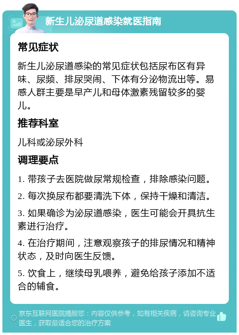 新生儿泌尿道感染就医指南 常见症状 新生儿泌尿道感染的常见症状包括尿布区有异味、尿频、排尿哭闹、下体有分泌物流出等。易感人群主要是早产儿和母体激素残留较多的婴儿。 推荐科室 儿科或泌尿外科 调理要点 1. 带孩子去医院做尿常规检查，排除感染问题。 2. 每次换尿布都要清洗下体，保持干燥和清洁。 3. 如果确诊为泌尿道感染，医生可能会开具抗生素进行治疗。 4. 在治疗期间，注意观察孩子的排尿情况和精神状态，及时向医生反馈。 5. 饮食上，继续母乳喂养，避免给孩子添加不适合的辅食。