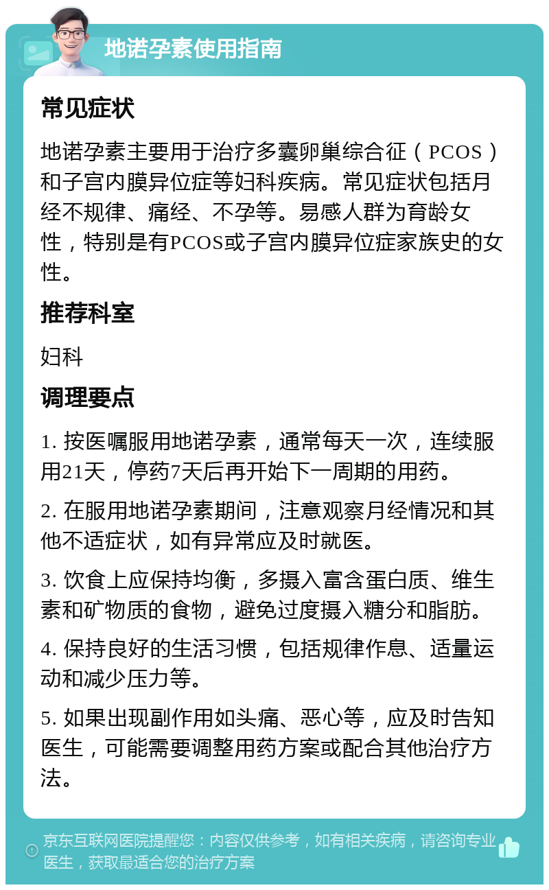 地诺孕素使用指南 常见症状 地诺孕素主要用于治疗多囊卵巢综合征（PCOS）和子宫内膜异位症等妇科疾病。常见症状包括月经不规律、痛经、不孕等。易感人群为育龄女性，特别是有PCOS或子宫内膜异位症家族史的女性。 推荐科室 妇科 调理要点 1. 按医嘱服用地诺孕素，通常每天一次，连续服用21天，停药7天后再开始下一周期的用药。 2. 在服用地诺孕素期间，注意观察月经情况和其他不适症状，如有异常应及时就医。 3. 饮食上应保持均衡，多摄入富含蛋白质、维生素和矿物质的食物，避免过度摄入糖分和脂肪。 4. 保持良好的生活习惯，包括规律作息、适量运动和减少压力等。 5. 如果出现副作用如头痛、恶心等，应及时告知医生，可能需要调整用药方案或配合其他治疗方法。