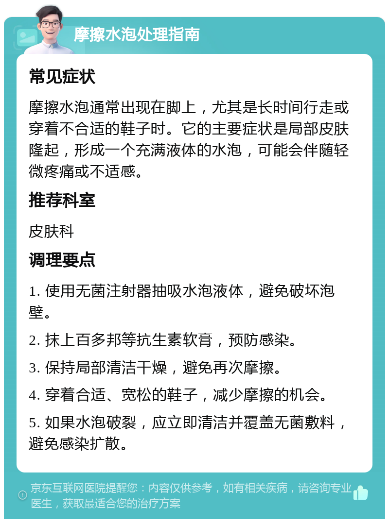 摩擦水泡处理指南 常见症状 摩擦水泡通常出现在脚上，尤其是长时间行走或穿着不合适的鞋子时。它的主要症状是局部皮肤隆起，形成一个充满液体的水泡，可能会伴随轻微疼痛或不适感。 推荐科室 皮肤科 调理要点 1. 使用无菌注射器抽吸水泡液体，避免破坏泡壁。 2. 抹上百多邦等抗生素软膏，预防感染。 3. 保持局部清洁干燥，避免再次摩擦。 4. 穿着合适、宽松的鞋子，减少摩擦的机会。 5. 如果水泡破裂，应立即清洁并覆盖无菌敷料，避免感染扩散。