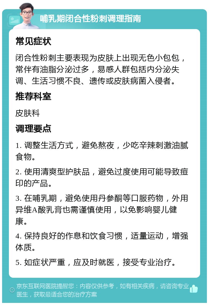 哺乳期闭合性粉刺调理指南 常见症状 闭合性粉刺主要表现为皮肤上出现无色小包包，常伴有油脂分泌过多，易感人群包括内分泌失调、生活习惯不良、遗传或皮肤病菌入侵者。 推荐科室 皮肤科 调理要点 1. 调整生活方式，避免熬夜，少吃辛辣刺激油腻食物。 2. 使用清爽型护肤品，避免过度使用可能导致痘印的产品。 3. 在哺乳期，避免使用丹参酮等口服药物，外用异维A酸乳膏也需谨慎使用，以免影响婴儿健康。 4. 保持良好的作息和饮食习惯，适量运动，增强体质。 5. 如症状严重，应及时就医，接受专业治疗。