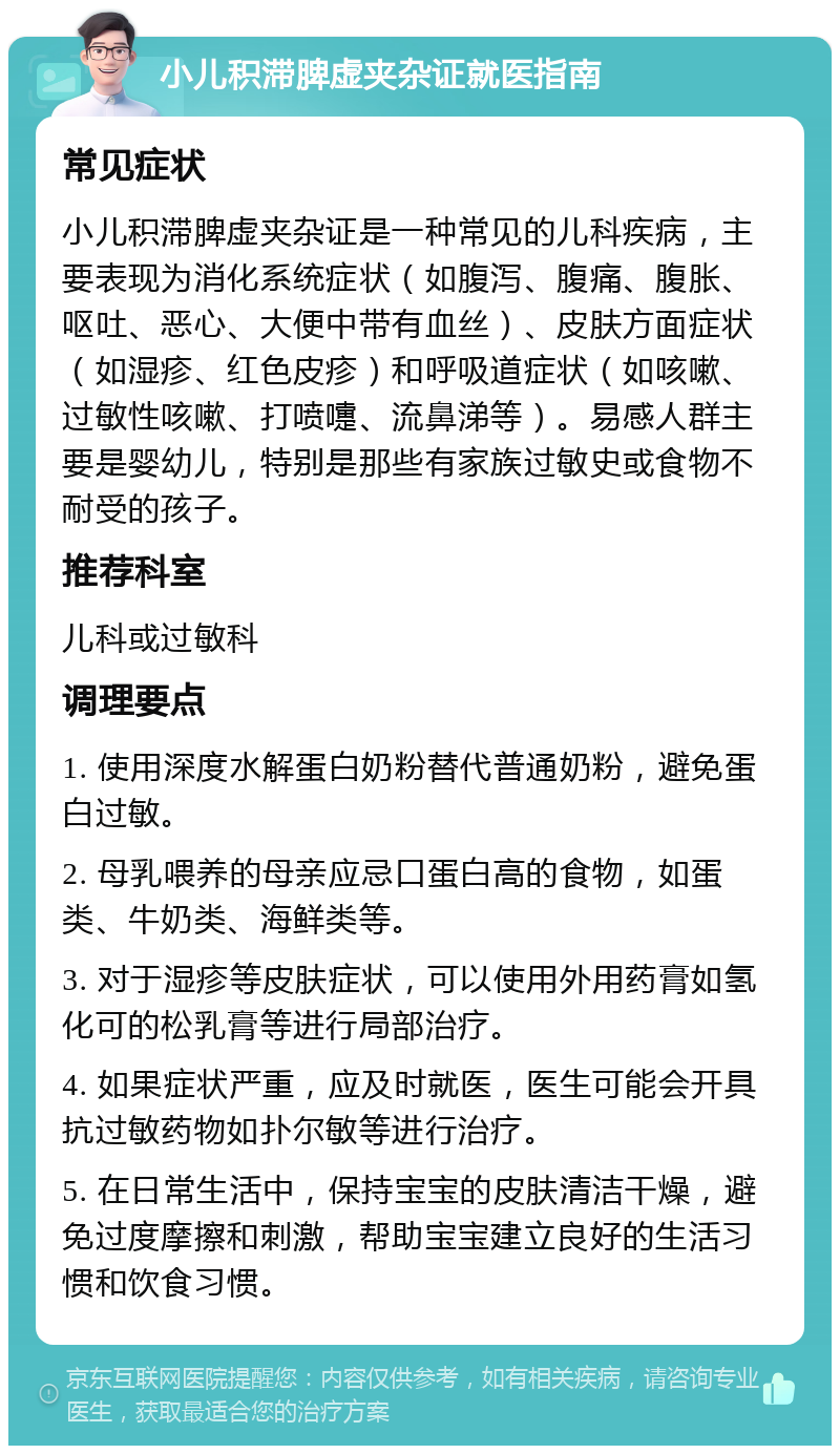 小儿积滞脾虚夹杂证就医指南 常见症状 小儿积滞脾虚夹杂证是一种常见的儿科疾病，主要表现为消化系统症状（如腹泻、腹痛、腹胀、呕吐、恶心、大便中带有血丝）、皮肤方面症状（如湿疹、红色皮疹）和呼吸道症状（如咳嗽、过敏性咳嗽、打喷嚏、流鼻涕等）。易感人群主要是婴幼儿，特别是那些有家族过敏史或食物不耐受的孩子。 推荐科室 儿科或过敏科 调理要点 1. 使用深度水解蛋白奶粉替代普通奶粉，避免蛋白过敏。 2. 母乳喂养的母亲应忌口蛋白高的食物，如蛋类、牛奶类、海鲜类等。 3. 对于湿疹等皮肤症状，可以使用外用药膏如氢化可的松乳膏等进行局部治疗。 4. 如果症状严重，应及时就医，医生可能会开具抗过敏药物如扑尔敏等进行治疗。 5. 在日常生活中，保持宝宝的皮肤清洁干燥，避免过度摩擦和刺激，帮助宝宝建立良好的生活习惯和饮食习惯。