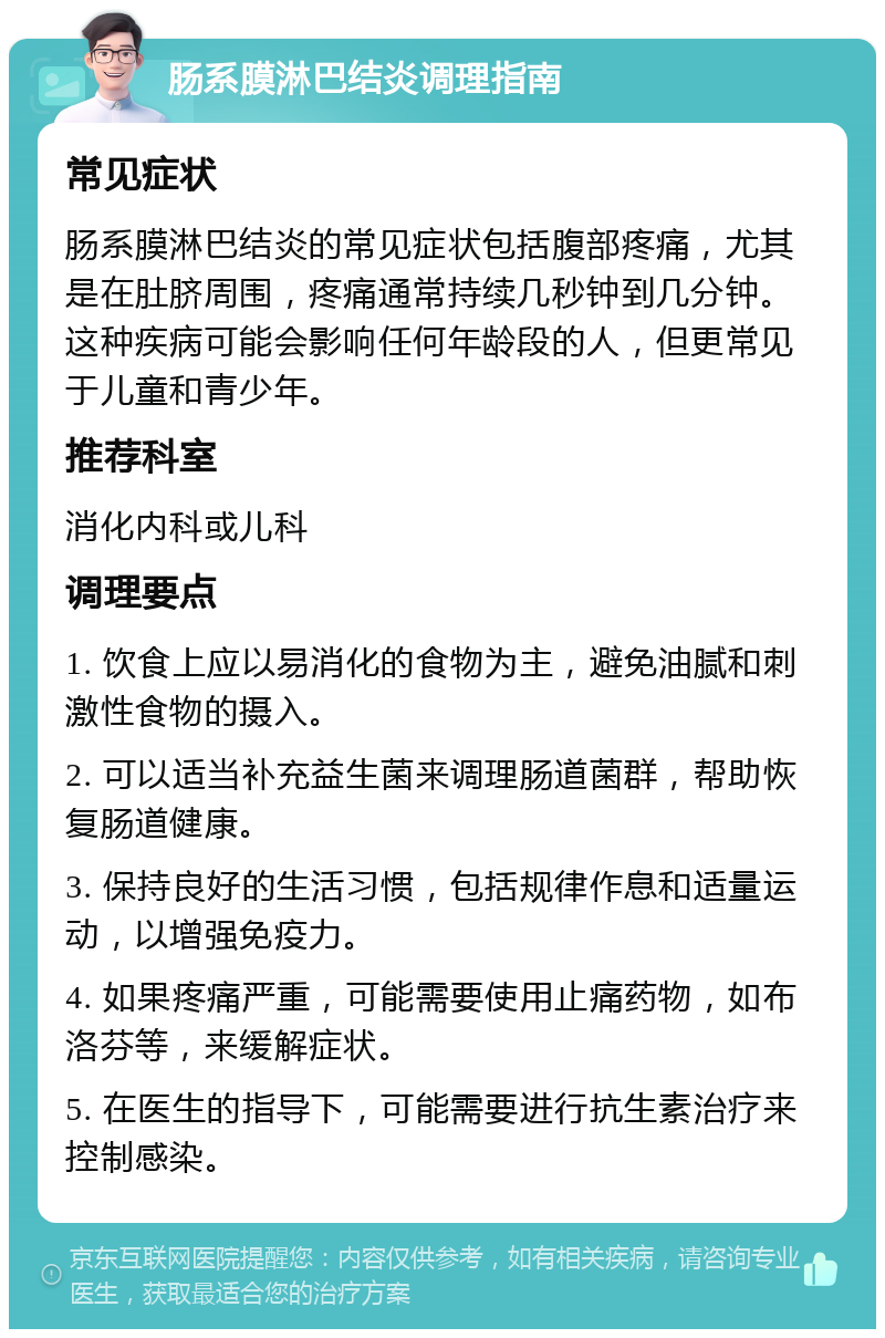 肠系膜淋巴结炎调理指南 常见症状 肠系膜淋巴结炎的常见症状包括腹部疼痛，尤其是在肚脐周围，疼痛通常持续几秒钟到几分钟。这种疾病可能会影响任何年龄段的人，但更常见于儿童和青少年。 推荐科室 消化内科或儿科 调理要点 1. 饮食上应以易消化的食物为主，避免油腻和刺激性食物的摄入。 2. 可以适当补充益生菌来调理肠道菌群，帮助恢复肠道健康。 3. 保持良好的生活习惯，包括规律作息和适量运动，以增强免疫力。 4. 如果疼痛严重，可能需要使用止痛药物，如布洛芬等，来缓解症状。 5. 在医生的指导下，可能需要进行抗生素治疗来控制感染。