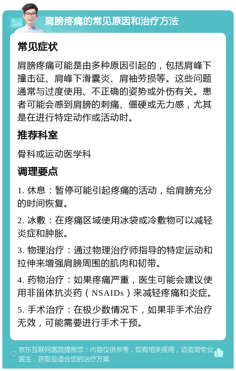 肩膀疼痛的常见原因和治疗方法 常见症状 肩膀疼痛可能是由多种原因引起的，包括肩峰下撞击征、肩峰下滑囊炎、肩袖劳损等。这些问题通常与过度使用、不正确的姿势或外伤有关。患者可能会感到肩膀的刺痛、僵硬或无力感，尤其是在进行特定动作或活动时。 推荐科室 骨科或运动医学科 调理要点 1. 休息：暂停可能引起疼痛的活动，给肩膀充分的时间恢复。 2. 冰敷：在疼痛区域使用冰袋或冷敷物可以减轻炎症和肿胀。 3. 物理治疗：通过物理治疗师指导的特定运动和拉伸来增强肩膀周围的肌肉和韧带。 4. 药物治疗：如果疼痛严重，医生可能会建议使用非甾体抗炎药（NSAIDs）来减轻疼痛和炎症。 5. 手术治疗：在极少数情况下，如果非手术治疗无效，可能需要进行手术干预。