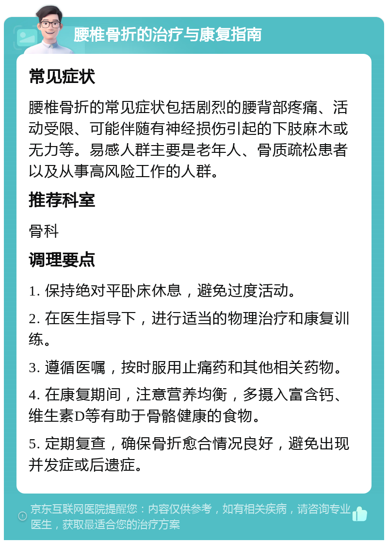 腰椎骨折的治疗与康复指南 常见症状 腰椎骨折的常见症状包括剧烈的腰背部疼痛、活动受限、可能伴随有神经损伤引起的下肢麻木或无力等。易感人群主要是老年人、骨质疏松患者以及从事高风险工作的人群。 推荐科室 骨科 调理要点 1. 保持绝对平卧床休息，避免过度活动。 2. 在医生指导下，进行适当的物理治疗和康复训练。 3. 遵循医嘱，按时服用止痛药和其他相关药物。 4. 在康复期间，注意营养均衡，多摄入富含钙、维生素D等有助于骨骼健康的食物。 5. 定期复查，确保骨折愈合情况良好，避免出现并发症或后遗症。