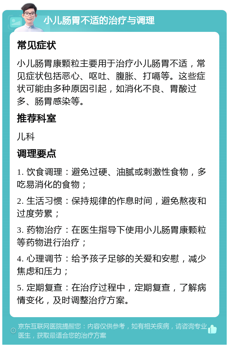 小儿肠胃不适的治疗与调理 常见症状 小儿肠胃康颗粒主要用于治疗小儿肠胃不适，常见症状包括恶心、呕吐、腹胀、打嗝等。这些症状可能由多种原因引起，如消化不良、胃酸过多、肠胃感染等。 推荐科室 儿科 调理要点 1. 饮食调理：避免过硬、油腻或刺激性食物，多吃易消化的食物； 2. 生活习惯：保持规律的作息时间，避免熬夜和过度劳累； 3. 药物治疗：在医生指导下使用小儿肠胃康颗粒等药物进行治疗； 4. 心理调节：给予孩子足够的关爱和安慰，减少焦虑和压力； 5. 定期复查：在治疗过程中，定期复查，了解病情变化，及时调整治疗方案。