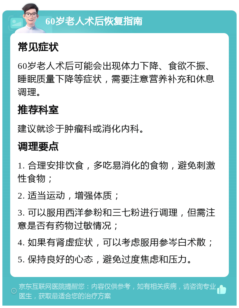 60岁老人术后恢复指南 常见症状 60岁老人术后可能会出现体力下降、食欲不振、睡眠质量下降等症状，需要注意营养补充和休息调理。 推荐科室 建议就诊于肿瘤科或消化内科。 调理要点 1. 合理安排饮食，多吃易消化的食物，避免刺激性食物； 2. 适当运动，增强体质； 3. 可以服用西洋参粉和三七粉进行调理，但需注意是否有药物过敏情况； 4. 如果有肾虚症状，可以考虑服用参岑白术散； 5. 保持良好的心态，避免过度焦虑和压力。