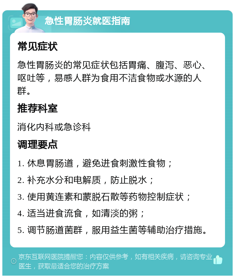 急性胃肠炎就医指南 常见症状 急性胃肠炎的常见症状包括胃痛、腹泻、恶心、呕吐等，易感人群为食用不洁食物或水源的人群。 推荐科室 消化内科或急诊科 调理要点 1. 休息胃肠道，避免进食刺激性食物； 2. 补充水分和电解质，防止脱水； 3. 使用黄连素和蒙脱石散等药物控制症状； 4. 适当进食流食，如清淡的粥； 5. 调节肠道菌群，服用益生菌等辅助治疗措施。