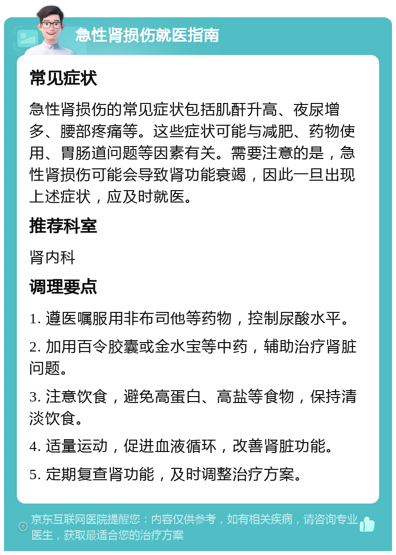 急性肾损伤就医指南 常见症状 急性肾损伤的常见症状包括肌酐升高、夜尿增多、腰部疼痛等。这些症状可能与减肥、药物使用、胃肠道问题等因素有关。需要注意的是，急性肾损伤可能会导致肾功能衰竭，因此一旦出现上述症状，应及时就医。 推荐科室 肾内科 调理要点 1. 遵医嘱服用非布司他等药物，控制尿酸水平。 2. 加用百令胶囊或金水宝等中药，辅助治疗肾脏问题。 3. 注意饮食，避免高蛋白、高盐等食物，保持清淡饮食。 4. 适量运动，促进血液循环，改善肾脏功能。 5. 定期复查肾功能，及时调整治疗方案。