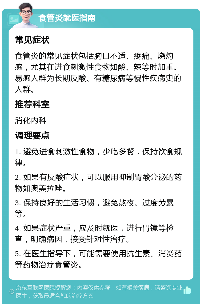 食管炎就医指南 常见症状 食管炎的常见症状包括胸口不适、疼痛、烧灼感，尤其在进食刺激性食物如酸、辣等时加重。易感人群为长期反酸、有糖尿病等慢性疾病史的人群。 推荐科室 消化内科 调理要点 1. 避免进食刺激性食物，少吃多餐，保持饮食规律。 2. 如果有反酸症状，可以服用抑制胃酸分泌的药物如奥美拉唑。 3. 保持良好的生活习惯，避免熬夜、过度劳累等。 4. 如果症状严重，应及时就医，进行胃镜等检查，明确病因，接受针对性治疗。 5. 在医生指导下，可能需要使用抗生素、消炎药等药物治疗食管炎。