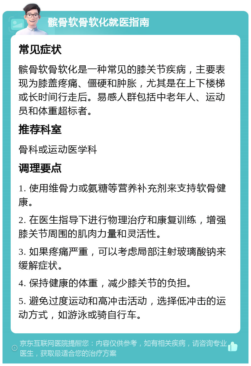 髌骨软骨软化就医指南 常见症状 髌骨软骨软化是一种常见的膝关节疾病，主要表现为膝盖疼痛、僵硬和肿胀，尤其是在上下楼梯或长时间行走后。易感人群包括中老年人、运动员和体重超标者。 推荐科室 骨科或运动医学科 调理要点 1. 使用维骨力或氨糖等营养补充剂来支持软骨健康。 2. 在医生指导下进行物理治疗和康复训练，增强膝关节周围的肌肉力量和灵活性。 3. 如果疼痛严重，可以考虑局部注射玻璃酸钠来缓解症状。 4. 保持健康的体重，减少膝关节的负担。 5. 避免过度运动和高冲击活动，选择低冲击的运动方式，如游泳或骑自行车。