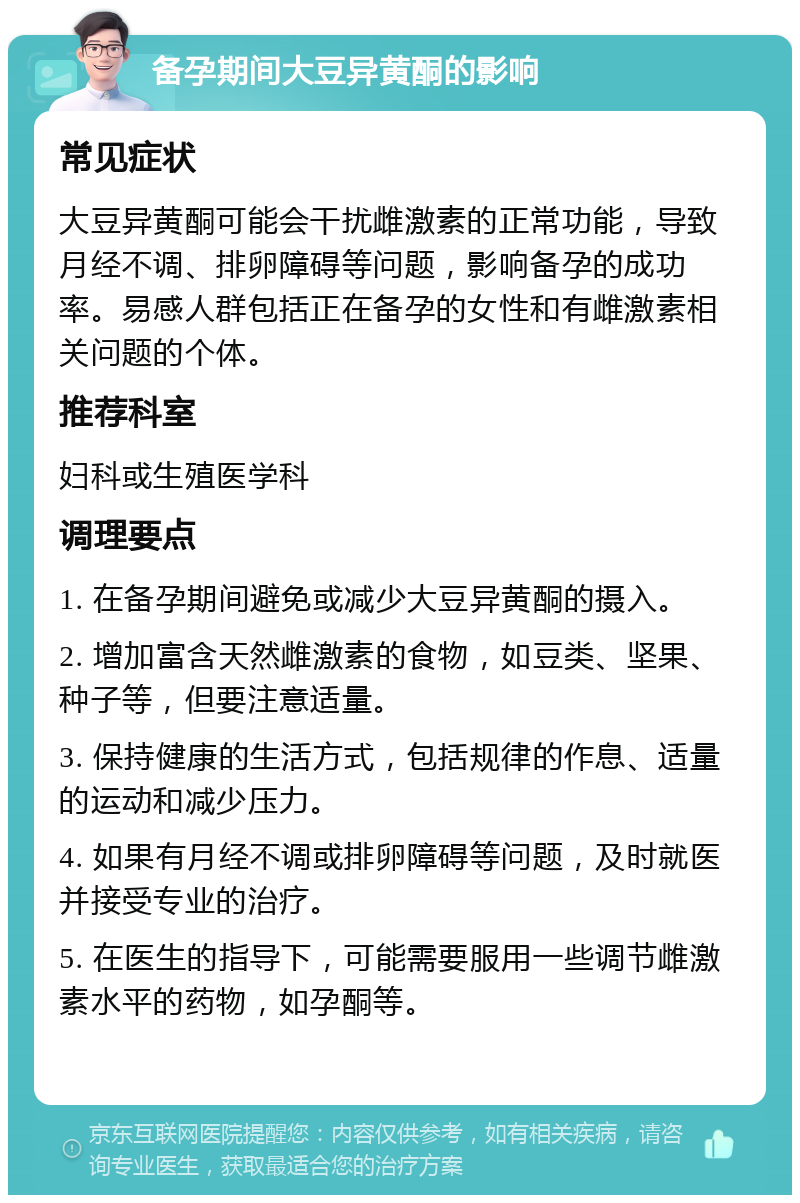 备孕期间大豆异黄酮的影响 常见症状 大豆异黄酮可能会干扰雌激素的正常功能，导致月经不调、排卵障碍等问题，影响备孕的成功率。易感人群包括正在备孕的女性和有雌激素相关问题的个体。 推荐科室 妇科或生殖医学科 调理要点 1. 在备孕期间避免或减少大豆异黄酮的摄入。 2. 增加富含天然雌激素的食物，如豆类、坚果、种子等，但要注意适量。 3. 保持健康的生活方式，包括规律的作息、适量的运动和减少压力。 4. 如果有月经不调或排卵障碍等问题，及时就医并接受专业的治疗。 5. 在医生的指导下，可能需要服用一些调节雌激素水平的药物，如孕酮等。