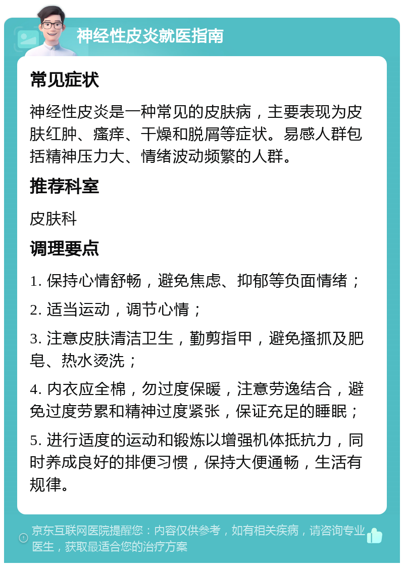 神经性皮炎就医指南 常见症状 神经性皮炎是一种常见的皮肤病，主要表现为皮肤红肿、瘙痒、干燥和脱屑等症状。易感人群包括精神压力大、情绪波动频繁的人群。 推荐科室 皮肤科 调理要点 1. 保持心情舒畅，避免焦虑、抑郁等负面情绪； 2. 适当运动，调节心情； 3. 注意皮肤清洁卫生，勤剪指甲，避免搔抓及肥皂、热水烫洗； 4. 内衣应全棉，勿过度保暖，注意劳逸结合，避免过度劳累和精神过度紧张，保证充足的睡眠； 5. 进行适度的运动和锻炼以增强机体抵抗力，同时养成良好的排便习惯，保持大便通畅，生活有规律。