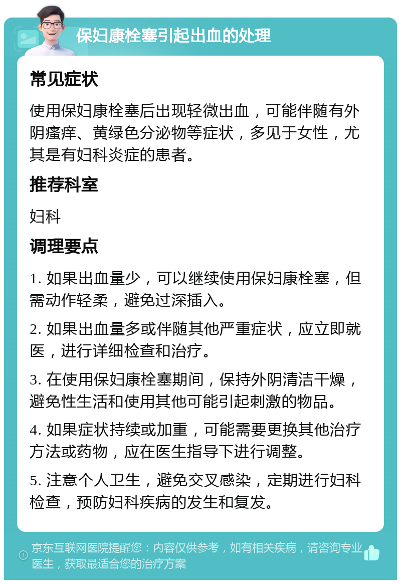 保妇康栓塞引起出血的处理 常见症状 使用保妇康栓塞后出现轻微出血，可能伴随有外阴瘙痒、黄绿色分泌物等症状，多见于女性，尤其是有妇科炎症的患者。 推荐科室 妇科 调理要点 1. 如果出血量少，可以继续使用保妇康栓塞，但需动作轻柔，避免过深插入。 2. 如果出血量多或伴随其他严重症状，应立即就医，进行详细检查和治疗。 3. 在使用保妇康栓塞期间，保持外阴清洁干燥，避免性生活和使用其他可能引起刺激的物品。 4. 如果症状持续或加重，可能需要更换其他治疗方法或药物，应在医生指导下进行调整。 5. 注意个人卫生，避免交叉感染，定期进行妇科检查，预防妇科疾病的发生和复发。