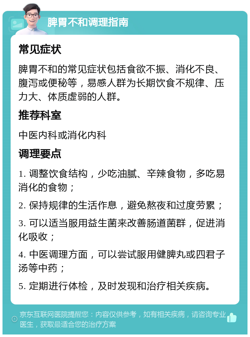 脾胃不和调理指南 常见症状 脾胃不和的常见症状包括食欲不振、消化不良、腹泻或便秘等，易感人群为长期饮食不规律、压力大、体质虚弱的人群。 推荐科室 中医内科或消化内科 调理要点 1. 调整饮食结构，少吃油腻、辛辣食物，多吃易消化的食物； 2. 保持规律的生活作息，避免熬夜和过度劳累； 3. 可以适当服用益生菌来改善肠道菌群，促进消化吸收； 4. 中医调理方面，可以尝试服用健脾丸或四君子汤等中药； 5. 定期进行体检，及时发现和治疗相关疾病。