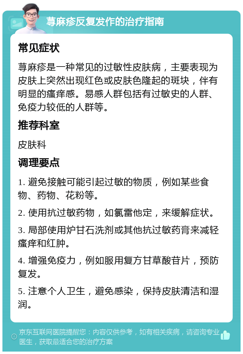 荨麻疹反复发作的治疗指南 常见症状 荨麻疹是一种常见的过敏性皮肤病，主要表现为皮肤上突然出现红色或皮肤色隆起的斑块，伴有明显的瘙痒感。易感人群包括有过敏史的人群、免疫力较低的人群等。 推荐科室 皮肤科 调理要点 1. 避免接触可能引起过敏的物质，例如某些食物、药物、花粉等。 2. 使用抗过敏药物，如氯雷他定，来缓解症状。 3. 局部使用炉甘石洗剂或其他抗过敏药膏来减轻瘙痒和红肿。 4. 增强免疫力，例如服用复方甘草酸苷片，预防复发。 5. 注意个人卫生，避免感染，保持皮肤清洁和湿润。