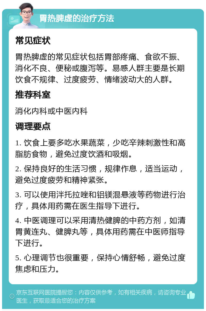 胃热脾虚的治疗方法 常见症状 胃热脾虚的常见症状包括胃部疼痛、食欲不振、消化不良、便秘或腹泻等。易感人群主要是长期饮食不规律、过度疲劳、情绪波动大的人群。 推荐科室 消化内科或中医内科 调理要点 1. 饮食上要多吃水果蔬菜，少吃辛辣刺激性和高脂肪食物，避免过度饮酒和吸烟。 2. 保持良好的生活习惯，规律作息，适当运动，避免过度疲劳和精神紧张。 3. 可以使用泮托拉唑和铝镁混悬液等药物进行治疗，具体用药需在医生指导下进行。 4. 中医调理可以采用清热健脾的中药方剂，如清胃黄连丸、健脾丸等，具体用药需在中医师指导下进行。 5. 心理调节也很重要，保持心情舒畅，避免过度焦虑和压力。