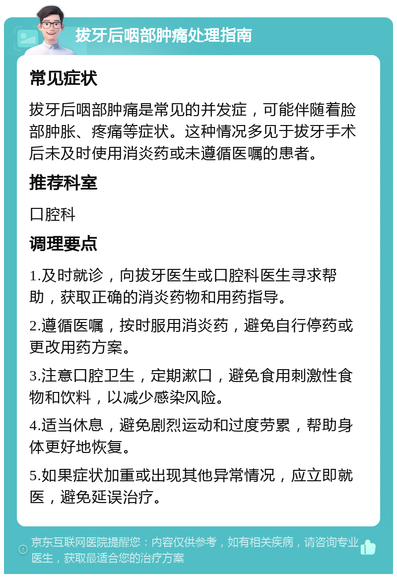 拔牙后咽部肿痛处理指南 常见症状 拔牙后咽部肿痛是常见的并发症，可能伴随着脸部肿胀、疼痛等症状。这种情况多见于拔牙手术后未及时使用消炎药或未遵循医嘱的患者。 推荐科室 口腔科 调理要点 1.及时就诊，向拔牙医生或口腔科医生寻求帮助，获取正确的消炎药物和用药指导。 2.遵循医嘱，按时服用消炎药，避免自行停药或更改用药方案。 3.注意口腔卫生，定期漱口，避免食用刺激性食物和饮料，以减少感染风险。 4.适当休息，避免剧烈运动和过度劳累，帮助身体更好地恢复。 5.如果症状加重或出现其他异常情况，应立即就医，避免延误治疗。