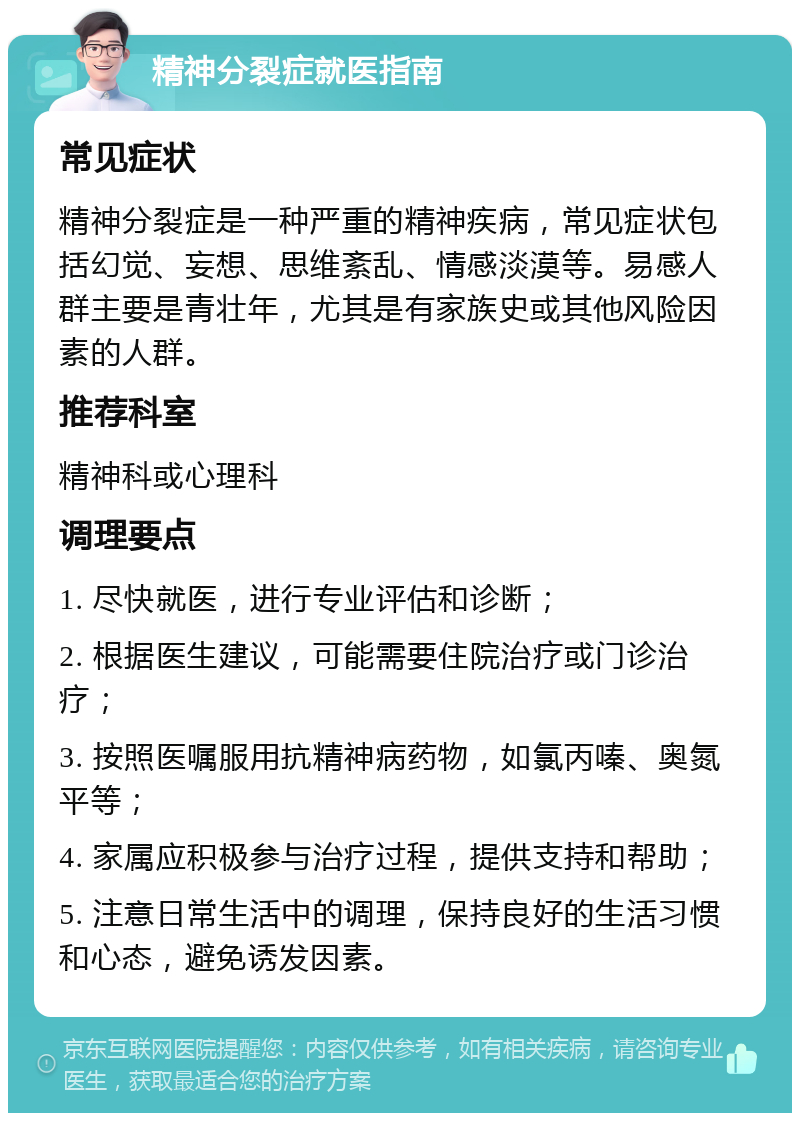 精神分裂症就医指南 常见症状 精神分裂症是一种严重的精神疾病，常见症状包括幻觉、妄想、思维紊乱、情感淡漠等。易感人群主要是青壮年，尤其是有家族史或其他风险因素的人群。 推荐科室 精神科或心理科 调理要点 1. 尽快就医，进行专业评估和诊断； 2. 根据医生建议，可能需要住院治疗或门诊治疗； 3. 按照医嘱服用抗精神病药物，如氯丙嗪、奥氮平等； 4. 家属应积极参与治疗过程，提供支持和帮助； 5. 注意日常生活中的调理，保持良好的生活习惯和心态，避免诱发因素。