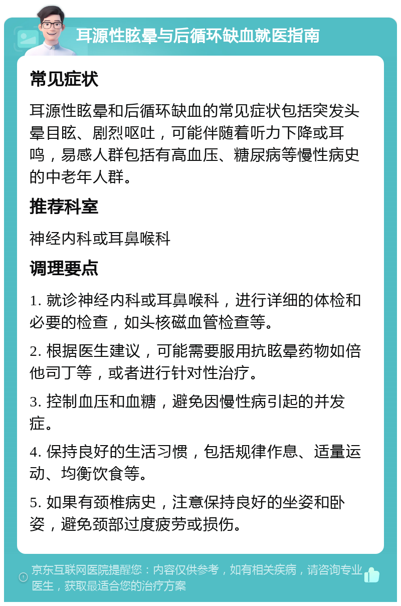 耳源性眩晕与后循环缺血就医指南 常见症状 耳源性眩晕和后循环缺血的常见症状包括突发头晕目眩、剧烈呕吐，可能伴随着听力下降或耳鸣，易感人群包括有高血压、糖尿病等慢性病史的中老年人群。 推荐科室 神经内科或耳鼻喉科 调理要点 1. 就诊神经内科或耳鼻喉科，进行详细的体检和必要的检查，如头核磁血管检查等。 2. 根据医生建议，可能需要服用抗眩晕药物如倍他司丁等，或者进行针对性治疗。 3. 控制血压和血糖，避免因慢性病引起的并发症。 4. 保持良好的生活习惯，包括规律作息、适量运动、均衡饮食等。 5. 如果有颈椎病史，注意保持良好的坐姿和卧姿，避免颈部过度疲劳或损伤。