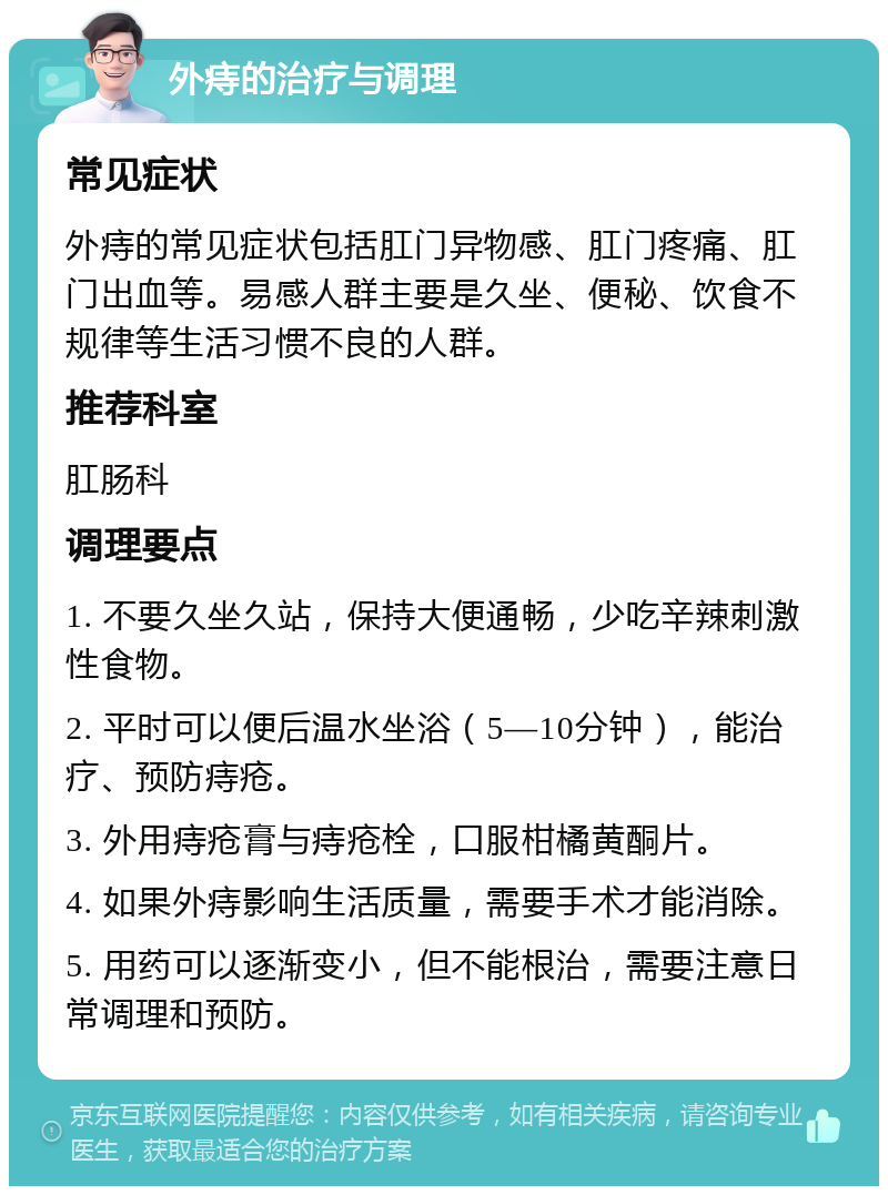 外痔的治疗与调理 常见症状 外痔的常见症状包括肛门异物感、肛门疼痛、肛门出血等。易感人群主要是久坐、便秘、饮食不规律等生活习惯不良的人群。 推荐科室 肛肠科 调理要点 1. 不要久坐久站，保持大便通畅，少吃辛辣刺激性食物。 2. 平时可以便后温水坐浴（5—10分钟），能治疗、预防痔疮。 3. 外用痔疮膏与痔疮栓，口服柑橘黄酮片。 4. 如果外痔影响生活质量，需要手术才能消除。 5. 用药可以逐渐变小，但不能根治，需要注意日常调理和预防。