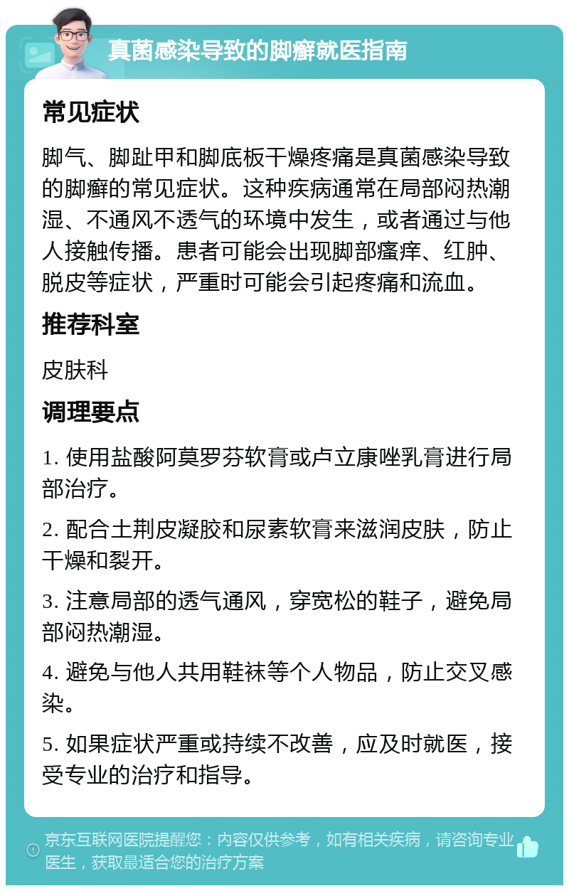 真菌感染导致的脚癣就医指南 常见症状 脚气、脚趾甲和脚底板干燥疼痛是真菌感染导致的脚癣的常见症状。这种疾病通常在局部闷热潮湿、不通风不透气的环境中发生，或者通过与他人接触传播。患者可能会出现脚部瘙痒、红肿、脱皮等症状，严重时可能会引起疼痛和流血。 推荐科室 皮肤科 调理要点 1. 使用盐酸阿莫罗芬软膏或卢立康唑乳膏进行局部治疗。 2. 配合土荆皮凝胶和尿素软膏来滋润皮肤，防止干燥和裂开。 3. 注意局部的透气通风，穿宽松的鞋子，避免局部闷热潮湿。 4. 避免与他人共用鞋袜等个人物品，防止交叉感染。 5. 如果症状严重或持续不改善，应及时就医，接受专业的治疗和指导。