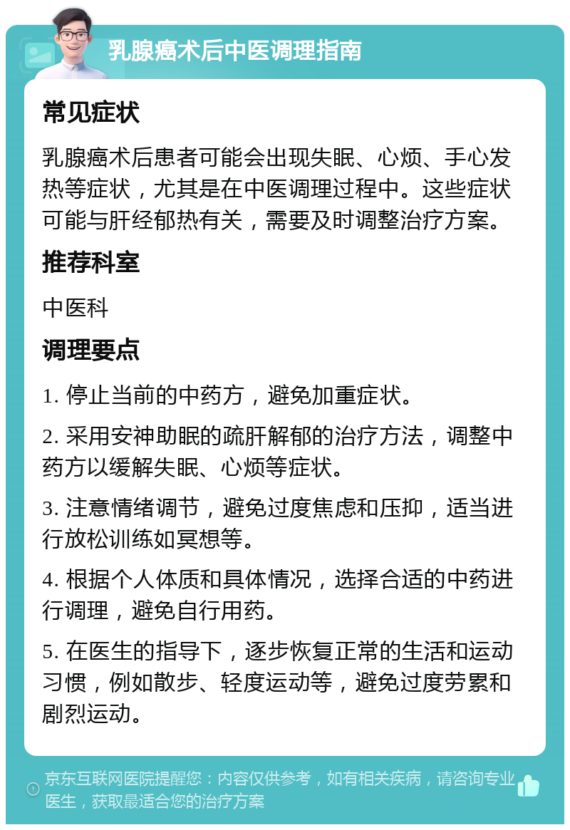 乳腺癌术后中医调理指南 常见症状 乳腺癌术后患者可能会出现失眠、心烦、手心发热等症状，尤其是在中医调理过程中。这些症状可能与肝经郁热有关，需要及时调整治疗方案。 推荐科室 中医科 调理要点 1. 停止当前的中药方，避免加重症状。 2. 采用安神助眠的疏肝解郁的治疗方法，调整中药方以缓解失眠、心烦等症状。 3. 注意情绪调节，避免过度焦虑和压抑，适当进行放松训练如冥想等。 4. 根据个人体质和具体情况，选择合适的中药进行调理，避免自行用药。 5. 在医生的指导下，逐步恢复正常的生活和运动习惯，例如散步、轻度运动等，避免过度劳累和剧烈运动。