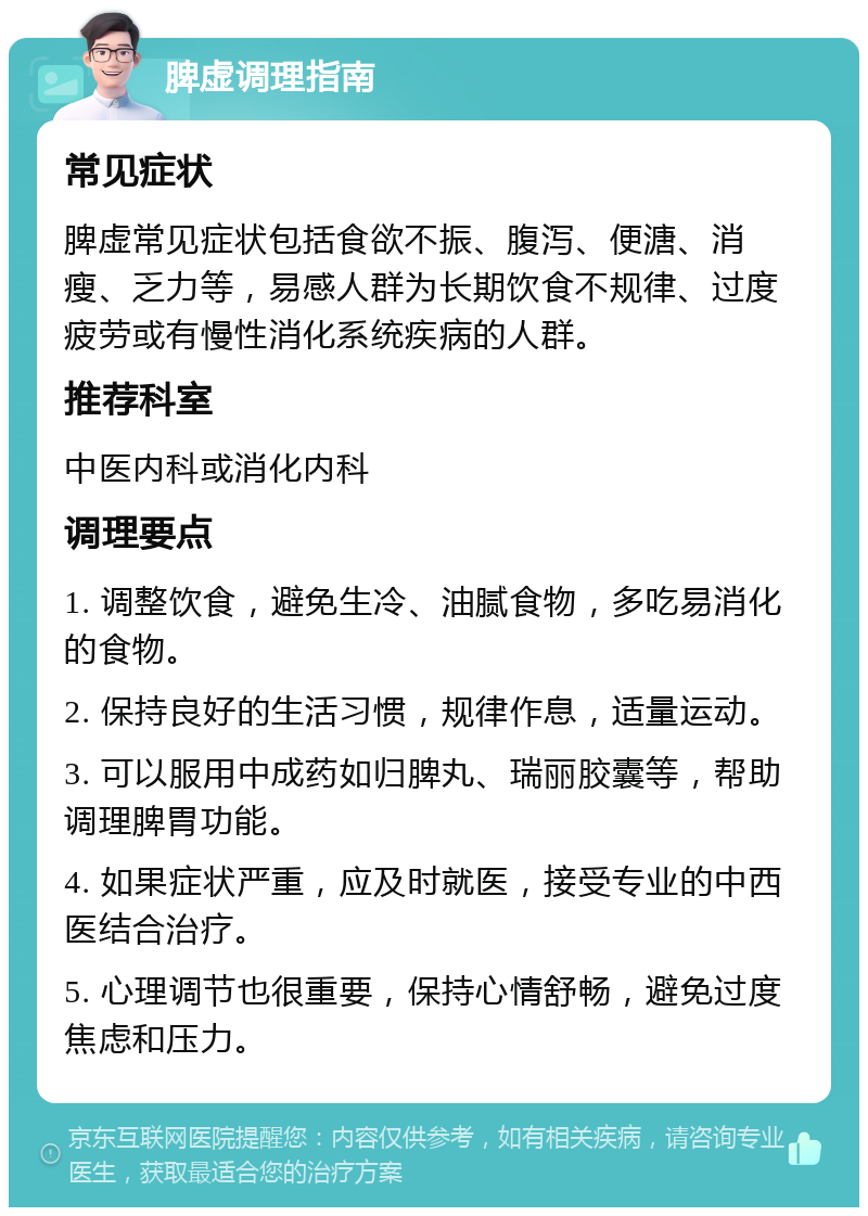 脾虚调理指南 常见症状 脾虚常见症状包括食欲不振、腹泻、便溏、消瘦、乏力等，易感人群为长期饮食不规律、过度疲劳或有慢性消化系统疾病的人群。 推荐科室 中医内科或消化内科 调理要点 1. 调整饮食，避免生冷、油腻食物，多吃易消化的食物。 2. 保持良好的生活习惯，规律作息，适量运动。 3. 可以服用中成药如归脾丸、瑞丽胶囊等，帮助调理脾胃功能。 4. 如果症状严重，应及时就医，接受专业的中西医结合治疗。 5. 心理调节也很重要，保持心情舒畅，避免过度焦虑和压力。