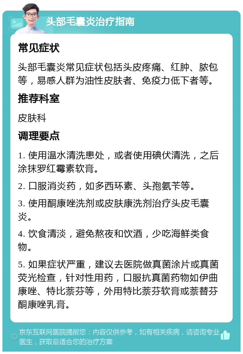 头部毛囊炎治疗指南 常见症状 头部毛囊炎常见症状包括头皮疼痛、红肿、脓包等，易感人群为油性皮肤者、免疫力低下者等。 推荐科室 皮肤科 调理要点 1. 使用温水清洗患处，或者使用碘伏清洗，之后涂抹罗红霉素软膏。 2. 口服消炎药，如多西环素、头孢氨苄等。 3. 使用酮康唑洗剂或皮肤康洗剂治疗头皮毛囊炎。 4. 饮食清淡，避免熬夜和饮酒，少吃海鲜类食物。 5. 如果症状严重，建议去医院做真菌涂片或真菌荧光检查，针对性用药，口服抗真菌药物如伊曲康唑、特比萘芬等，外用特比萘芬软膏或萘替芬酮康唑乳膏。