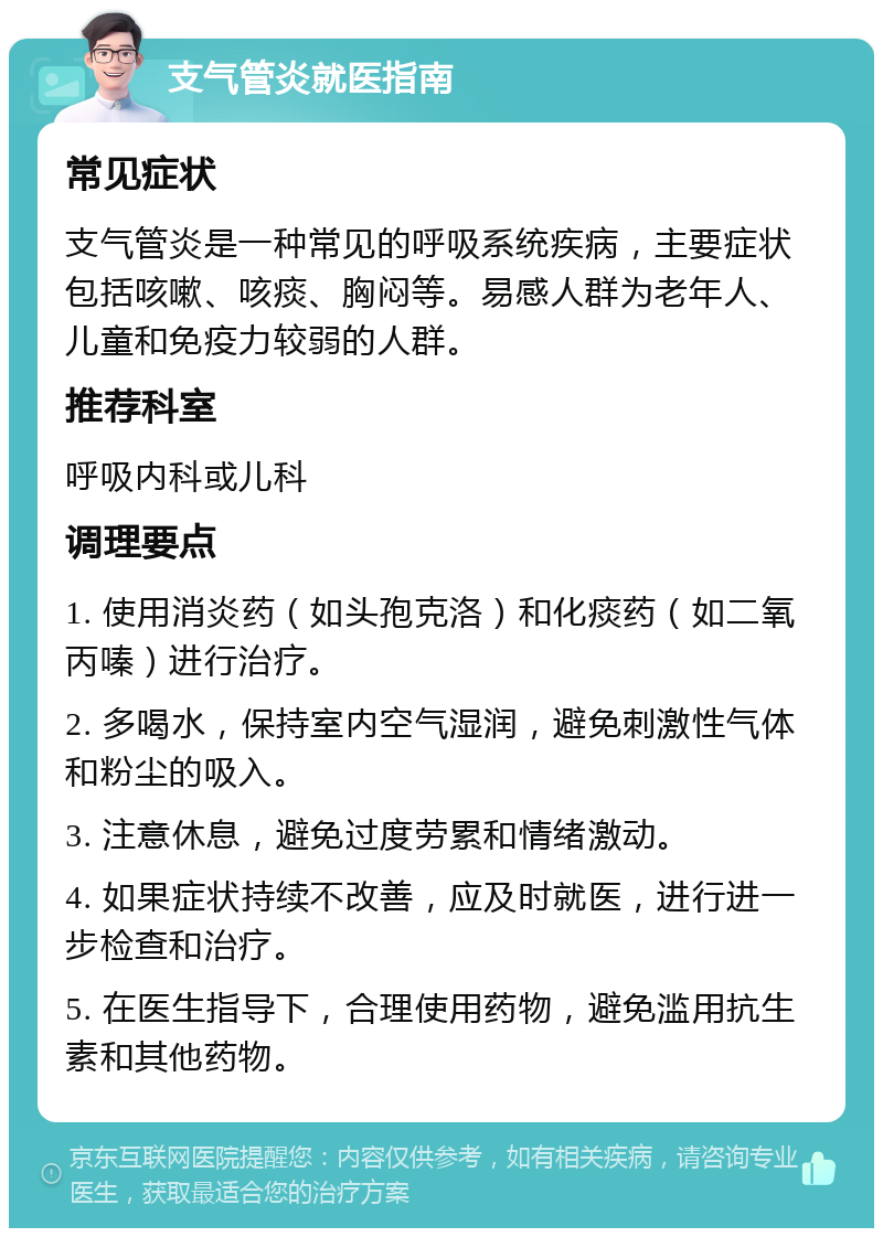 支气管炎就医指南 常见症状 支气管炎是一种常见的呼吸系统疾病，主要症状包括咳嗽、咳痰、胸闷等。易感人群为老年人、儿童和免疫力较弱的人群。 推荐科室 呼吸内科或儿科 调理要点 1. 使用消炎药（如头孢克洛）和化痰药（如二氧丙嗪）进行治疗。 2. 多喝水，保持室内空气湿润，避免刺激性气体和粉尘的吸入。 3. 注意休息，避免过度劳累和情绪激动。 4. 如果症状持续不改善，应及时就医，进行进一步检查和治疗。 5. 在医生指导下，合理使用药物，避免滥用抗生素和其他药物。