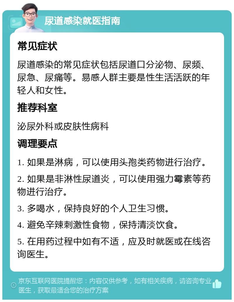 尿道感染就医指南 常见症状 尿道感染的常见症状包括尿道口分泌物、尿频、尿急、尿痛等。易感人群主要是性生活活跃的年轻人和女性。 推荐科室 泌尿外科或皮肤性病科 调理要点 1. 如果是淋病，可以使用头孢类药物进行治疗。 2. 如果是非淋性尿道炎，可以使用强力霉素等药物进行治疗。 3. 多喝水，保持良好的个人卫生习惯。 4. 避免辛辣刺激性食物，保持清淡饮食。 5. 在用药过程中如有不适，应及时就医或在线咨询医生。