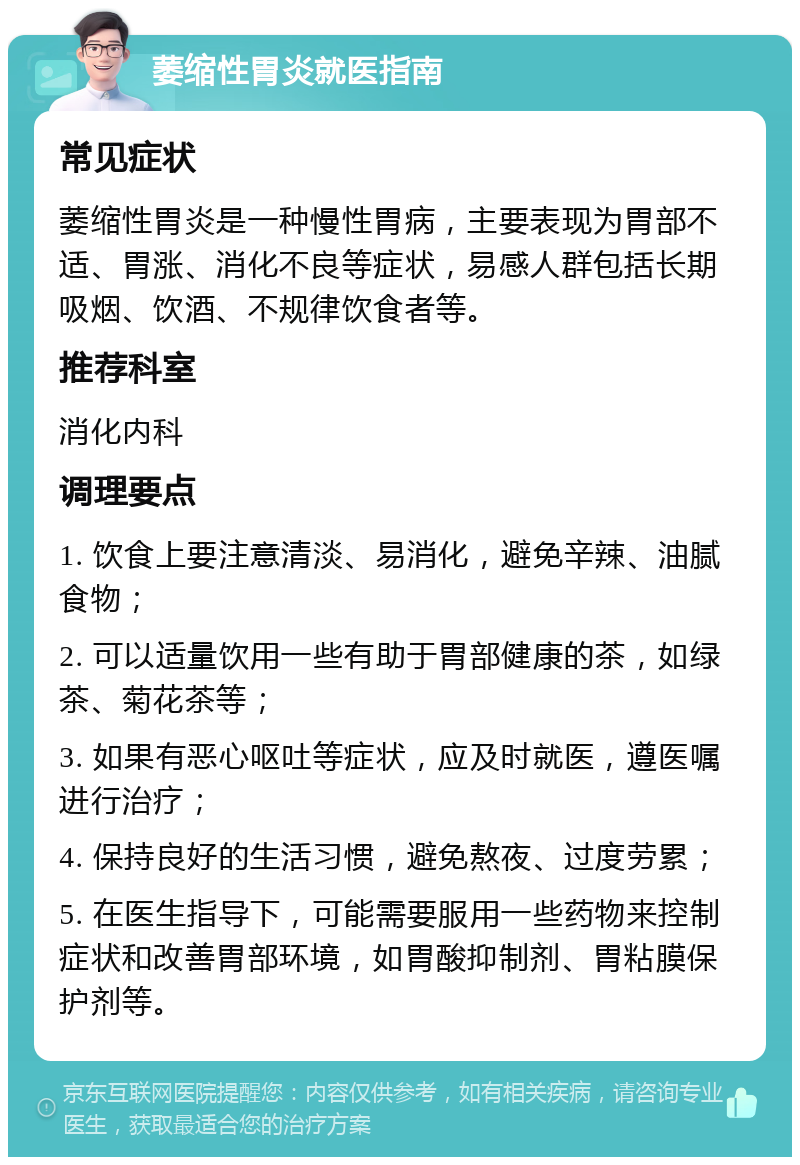 萎缩性胃炎就医指南 常见症状 萎缩性胃炎是一种慢性胃病，主要表现为胃部不适、胃涨、消化不良等症状，易感人群包括长期吸烟、饮酒、不规律饮食者等。 推荐科室 消化内科 调理要点 1. 饮食上要注意清淡、易消化，避免辛辣、油腻食物； 2. 可以适量饮用一些有助于胃部健康的茶，如绿茶、菊花茶等； 3. 如果有恶心呕吐等症状，应及时就医，遵医嘱进行治疗； 4. 保持良好的生活习惯，避免熬夜、过度劳累； 5. 在医生指导下，可能需要服用一些药物来控制症状和改善胃部环境，如胃酸抑制剂、胃粘膜保护剂等。