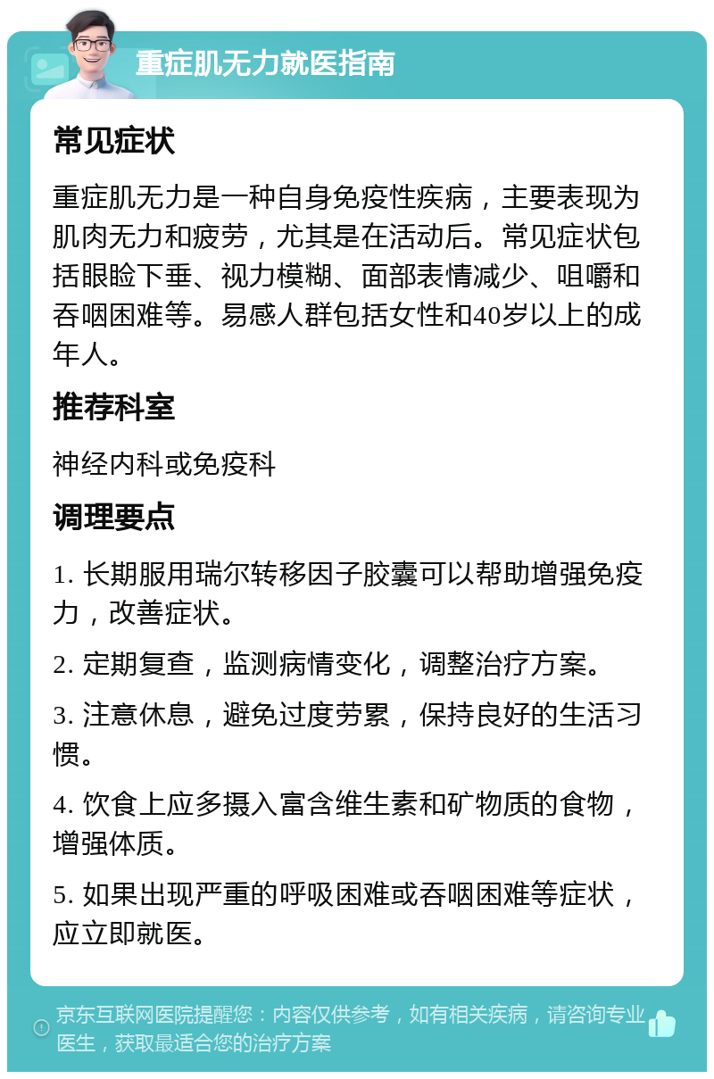 重症肌无力就医指南 常见症状 重症肌无力是一种自身免疫性疾病，主要表现为肌肉无力和疲劳，尤其是在活动后。常见症状包括眼睑下垂、视力模糊、面部表情减少、咀嚼和吞咽困难等。易感人群包括女性和40岁以上的成年人。 推荐科室 神经内科或免疫科 调理要点 1. 长期服用瑞尔转移因子胶囊可以帮助增强免疫力，改善症状。 2. 定期复查，监测病情变化，调整治疗方案。 3. 注意休息，避免过度劳累，保持良好的生活习惯。 4. 饮食上应多摄入富含维生素和矿物质的食物，增强体质。 5. 如果出现严重的呼吸困难或吞咽困难等症状，应立即就医。