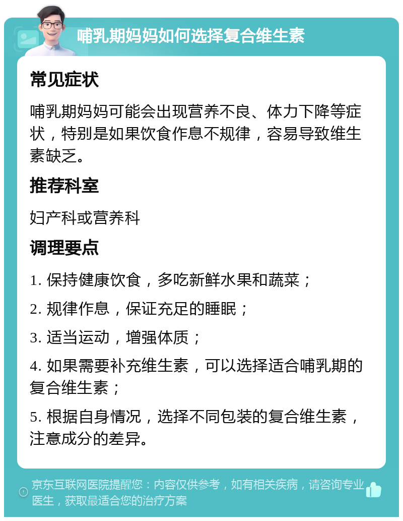 哺乳期妈妈如何选择复合维生素 常见症状 哺乳期妈妈可能会出现营养不良、体力下降等症状，特别是如果饮食作息不规律，容易导致维生素缺乏。 推荐科室 妇产科或营养科 调理要点 1. 保持健康饮食，多吃新鲜水果和蔬菜； 2. 规律作息，保证充足的睡眠； 3. 适当运动，增强体质； 4. 如果需要补充维生素，可以选择适合哺乳期的复合维生素； 5. 根据自身情况，选择不同包装的复合维生素，注意成分的差异。