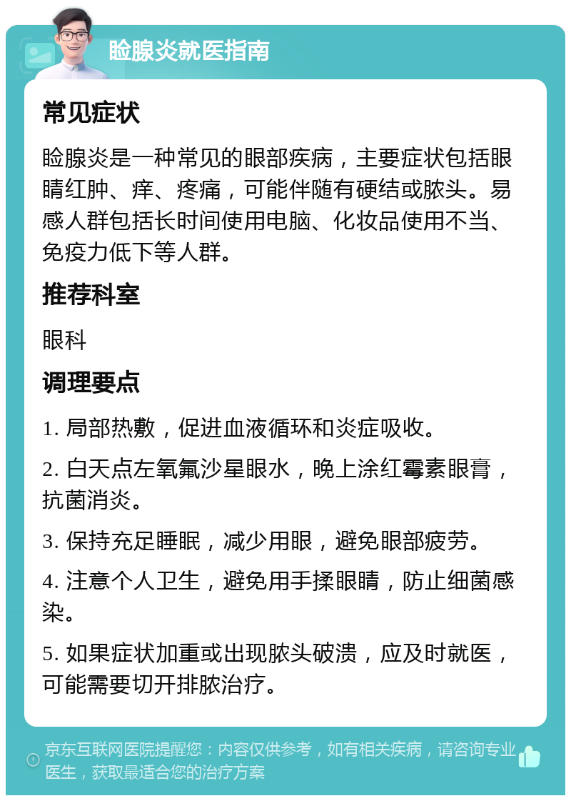 睑腺炎就医指南 常见症状 睑腺炎是一种常见的眼部疾病，主要症状包括眼睛红肿、痒、疼痛，可能伴随有硬结或脓头。易感人群包括长时间使用电脑、化妆品使用不当、免疫力低下等人群。 推荐科室 眼科 调理要点 1. 局部热敷，促进血液循环和炎症吸收。 2. 白天点左氧氟沙星眼水，晚上涂红霉素眼膏，抗菌消炎。 3. 保持充足睡眠，减少用眼，避免眼部疲劳。 4. 注意个人卫生，避免用手揉眼睛，防止细菌感染。 5. 如果症状加重或出现脓头破溃，应及时就医，可能需要切开排脓治疗。