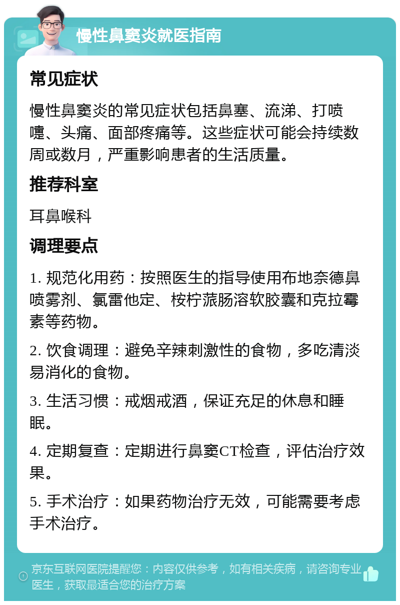 慢性鼻窦炎就医指南 常见症状 慢性鼻窦炎的常见症状包括鼻塞、流涕、打喷嚏、头痛、面部疼痛等。这些症状可能会持续数周或数月，严重影响患者的生活质量。 推荐科室 耳鼻喉科 调理要点 1. 规范化用药：按照医生的指导使用布地奈德鼻喷雾剂、氯雷他定、桉柠蒎肠溶软胶囊和克拉霉素等药物。 2. 饮食调理：避免辛辣刺激性的食物，多吃清淡易消化的食物。 3. 生活习惯：戒烟戒酒，保证充足的休息和睡眠。 4. 定期复查：定期进行鼻窦CT检查，评估治疗效果。 5. 手术治疗：如果药物治疗无效，可能需要考虑手术治疗。