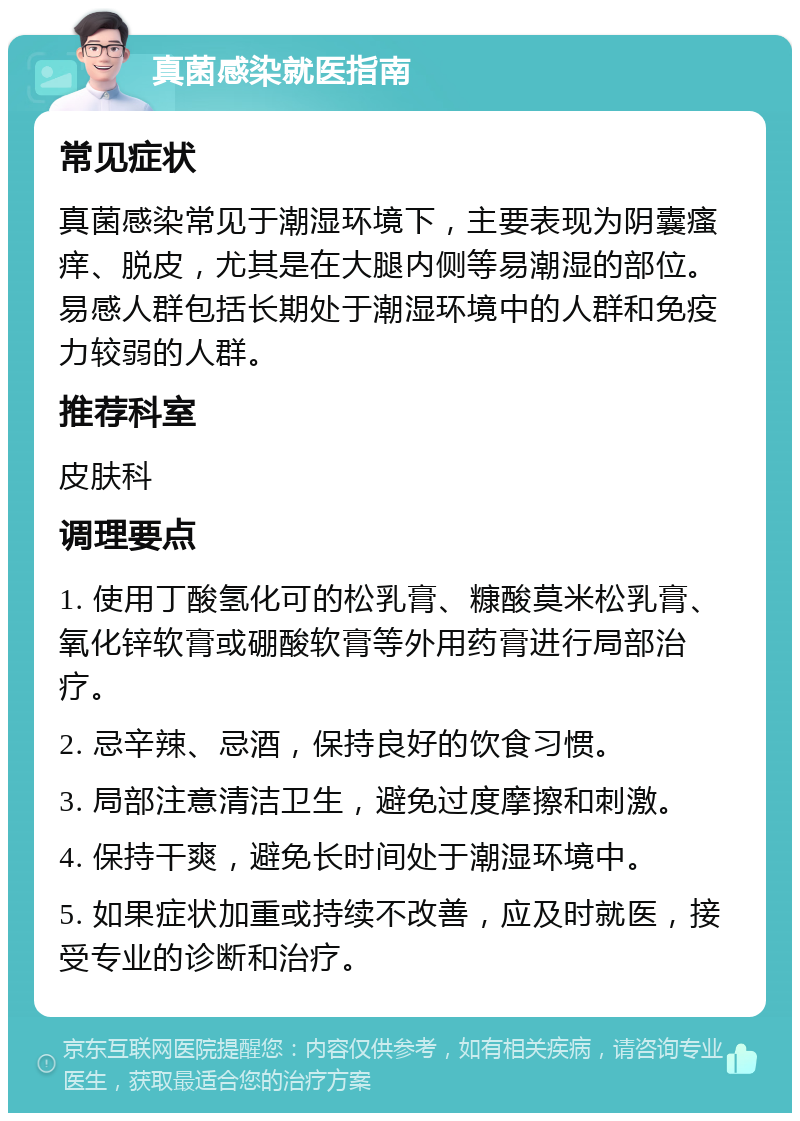 真菌感染就医指南 常见症状 真菌感染常见于潮湿环境下，主要表现为阴囊瘙痒、脱皮，尤其是在大腿内侧等易潮湿的部位。易感人群包括长期处于潮湿环境中的人群和免疫力较弱的人群。 推荐科室 皮肤科 调理要点 1. 使用丁酸氢化可的松乳膏、糠酸莫米松乳膏、氧化锌软膏或硼酸软膏等外用药膏进行局部治疗。 2. 忌辛辣、忌酒，保持良好的饮食习惯。 3. 局部注意清洁卫生，避免过度摩擦和刺激。 4. 保持干爽，避免长时间处于潮湿环境中。 5. 如果症状加重或持续不改善，应及时就医，接受专业的诊断和治疗。